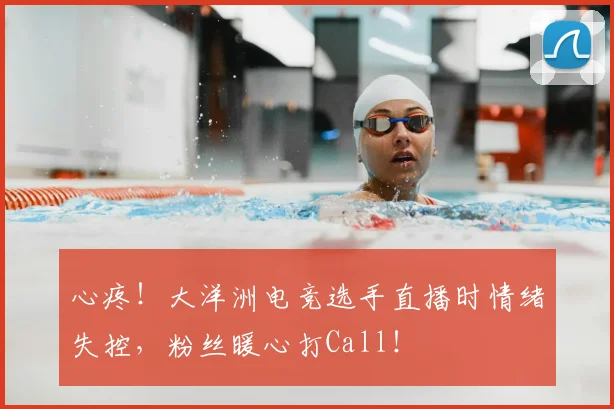 心疼！大洋洲电竞选手直播时情绪失控，粉丝暖心打Call！