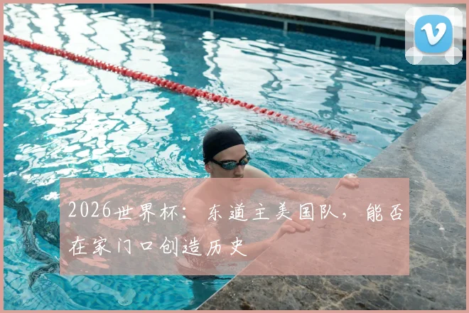 2026世界杯：东道主美国队，能否在家门口创造历史