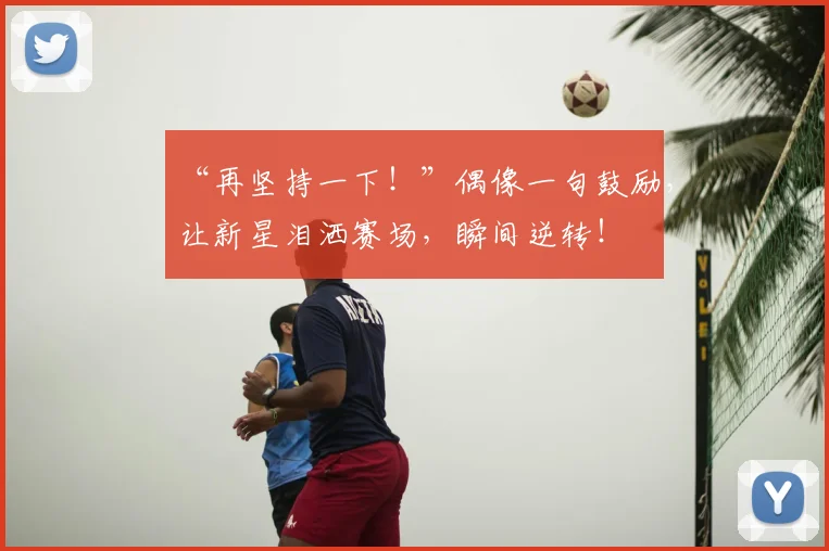 “再坚持一下！”偶像一句鼓励，让新星泪洒赛场，瞬间逆转！