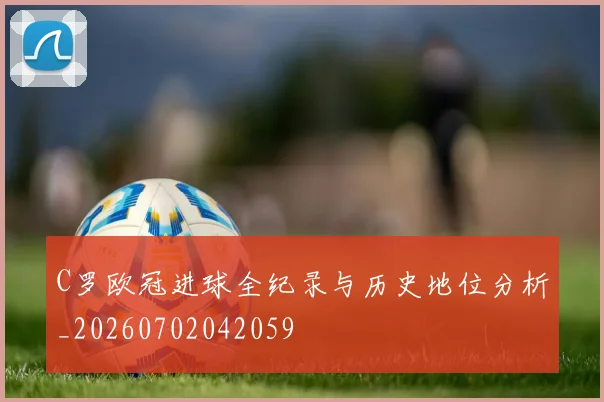 C罗欧冠进球全纪录与历史地位分析_20260702042059