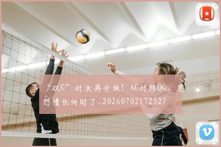 “双G”对决再升级!AG对阵QG,恩怨情仇何时了_20260702172527