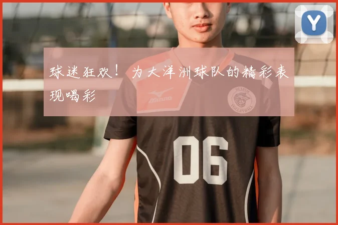球迷狂欢!为大洋洲球队的精彩表现喝彩