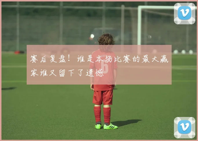 赛后复盘！谁是本场比赛的最大赢家谁又留下了遗憾