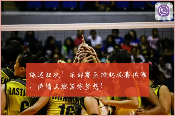 球迷狂欢！东部赛区掀起观赛热潮，热情点燃篮球梦想！