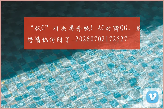 “双G”对决再升级！AG对阵QG，恩怨情仇何时了_20260702172527
