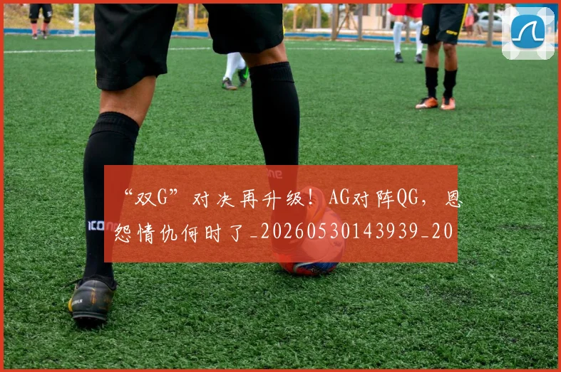 “双G”对决再升级！AG对阵QG，恩怨情仇何时了_20260530143939_20260702172527