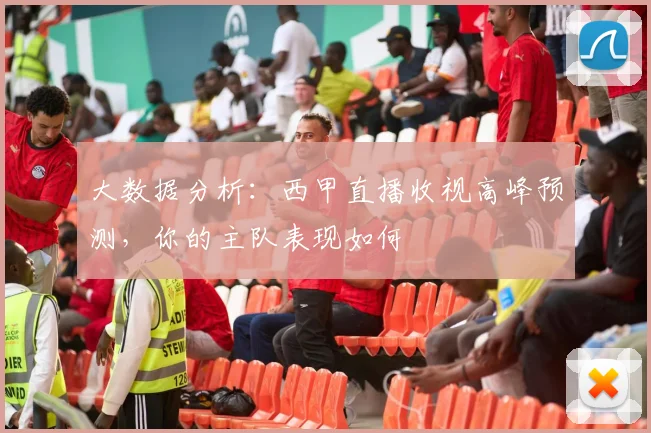 大数据分析：西甲直播收视高峰预测，你的主队表现如何